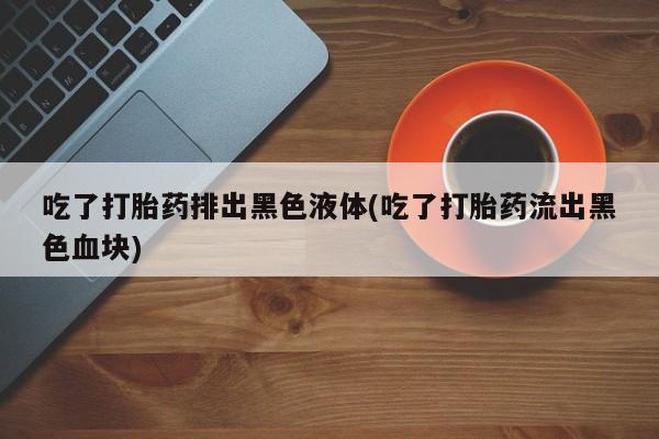 打胎药在线购买方式吃了打胎药排出黑色液体(吃了打胎药流出黑色血块)