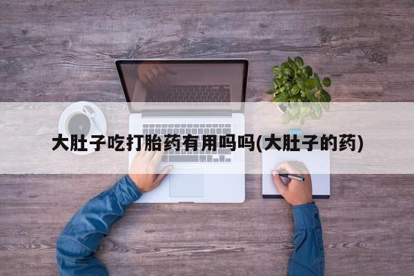 打胎药在线购买方式大肚子吃打胎药有用吗吗(大肚子的药)