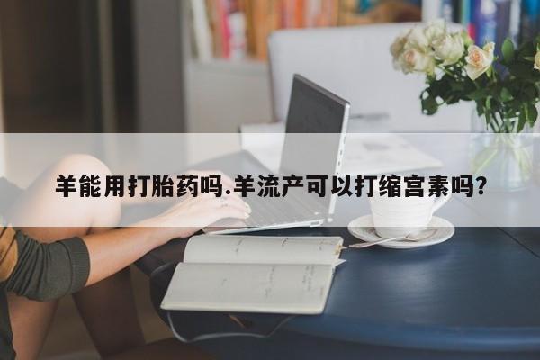 打胎药在线购买方式羊能用打胎药吗.羊流产可以打缩宫素吗？