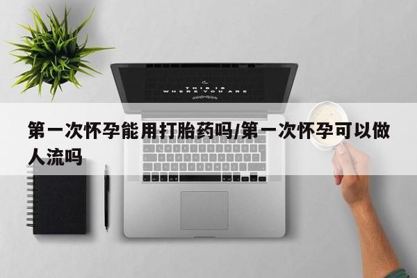 打胎药在线购买方式第一次怀孕能用打胎药吗/第一次怀孕可以做人流吗