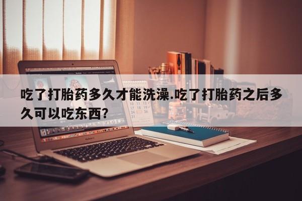 打胎药在线购买方式吃了打胎药多久才能洗澡.吃了打胎药之后多久可以吃东西？