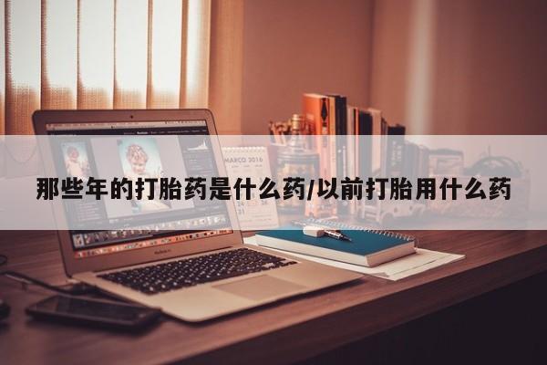 打胎药在线购买方式那些年的打胎药是什么药/以前打胎用什么药
