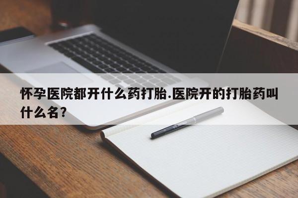 打胎药在线购买方式怀孕医院都开什么药打胎.医院开的打胎药叫什么名？