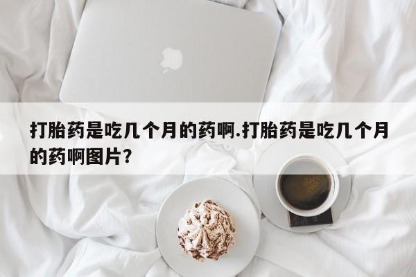 打胎药在线购买方式打胎药是吃几个月的药啊.打胎药是吃几个月的药啊图片？