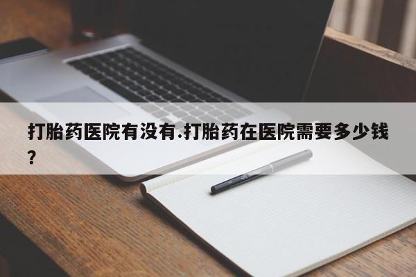 打胎药在线购买方式打胎药医院有没有.打胎药在医院需要多少钱？