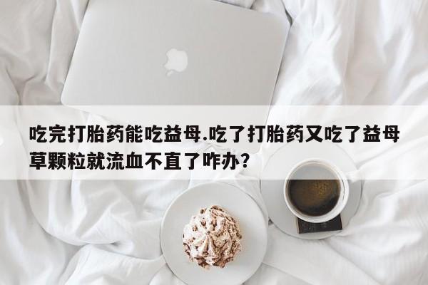 打胎药在线购买方式吃完打胎药能吃益母.吃了打胎药又吃了益母草颗粒就流血不直了咋办？