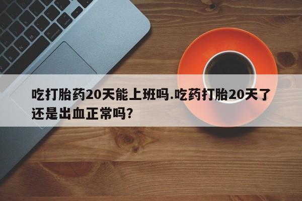 打胎药在线购买方式吃打胎药20天能上班吗.吃药打胎20天了还是出血正常吗？