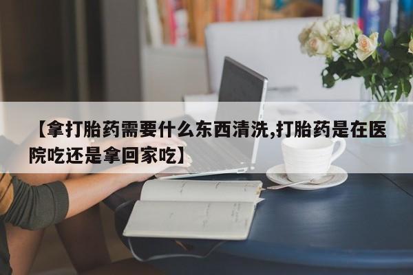 打胎药在线购买方式【拿打胎药需要什么东西清洗,打胎药是在医院吃还是拿回家吃】