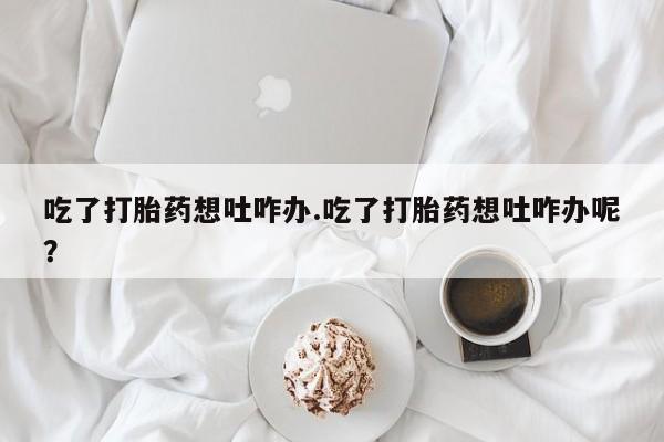 打胎药在线购买方式吃了打胎药想吐咋办.吃了打胎药想吐咋办呢？