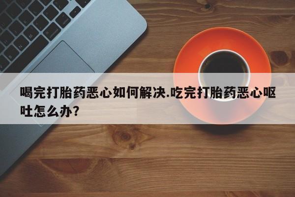 打胎药在线购买方式喝完打胎药恶心如何解决.吃完打胎药恶心呕吐怎么办？
