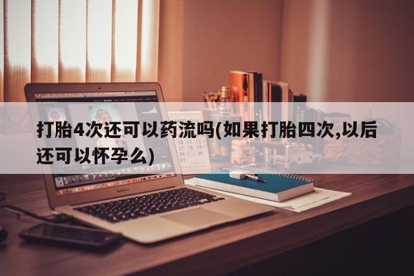 打胎药在线购买方式打胎4次还可以药流吗(如果打胎四次,以后还可以怀孕么)