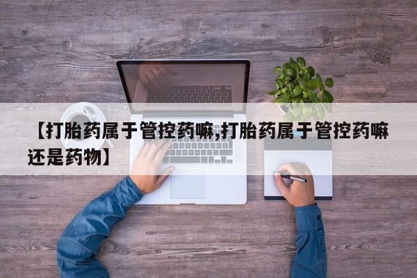 打胎药在线购买方式【打胎药属于管控药嘛,打胎药属于管控药嘛还是药物】