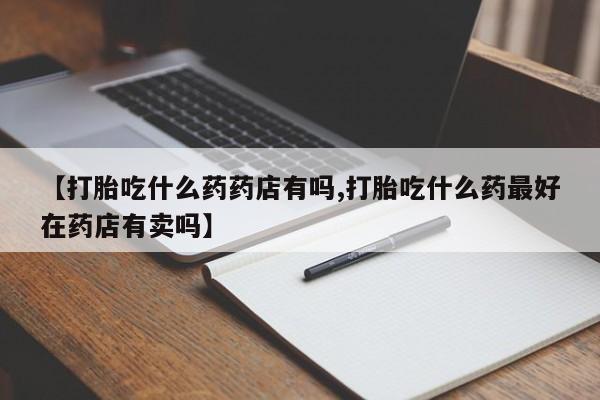 打胎药在线购买方式【打胎吃什么药药店有吗,打胎吃什么药最好在药店有卖吗】