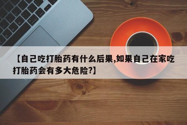 打胎药在线购买方式【自己吃打胎药有什么后果,如果自己在家吃打胎药会有多大危险?】
