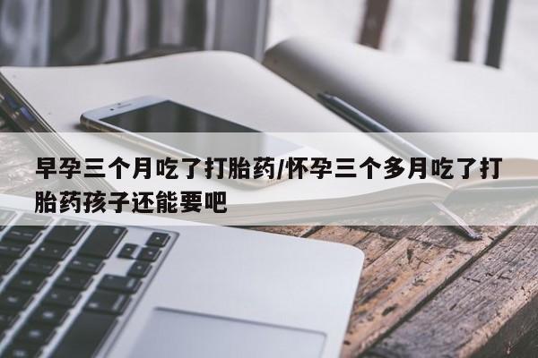 打胎药在线购买方式早孕三个月吃了打胎药/怀孕三个多月吃了打胎药孩子还能要吧