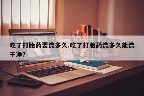 打胎药在线购买方式吃了打胎药要流多久.吃了打胎药流多久能流干净？