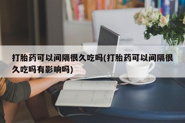 打胎药在线购买方式打胎药可以间隔很久吃吗(打胎药可以间隔很久吃吗有影响吗)