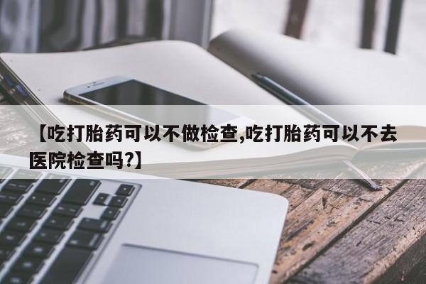 打胎药在线购买方式【吃打胎药可以不做检查,吃打胎药可以不去医院检查吗?】