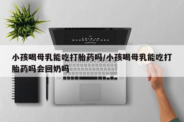 打胎药在线购买方式小孩喝母乳能吃打胎药吗/小孩喝母乳能吃打胎药吗会回奶吗