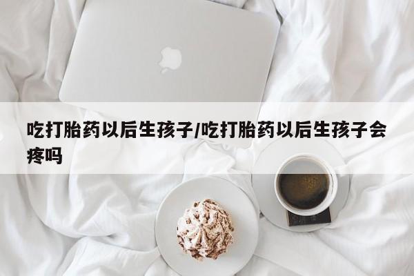 打胎药在线购买方式吃打胎药以后生孩子/吃打胎药以后生孩子会疼吗