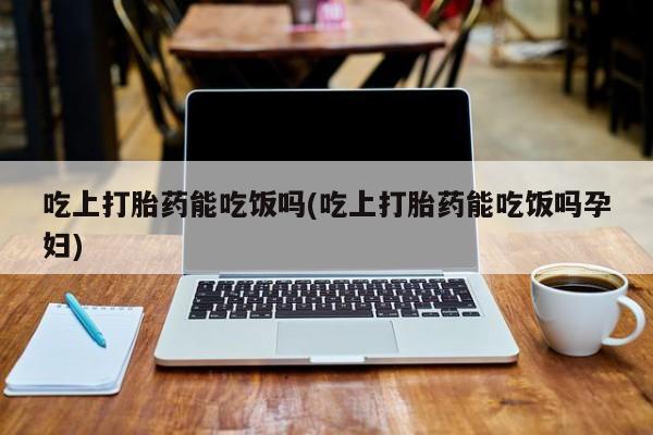 打胎药在线购买方式吃上打胎药能吃饭吗(吃上打胎药能吃饭吗孕妇)