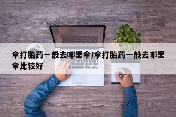 打胎药在线购买方式拿打胎药一般去哪里拿/拿打胎药一般去哪里拿比较好