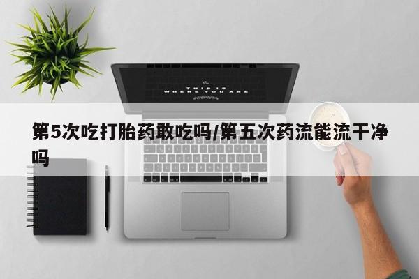 打胎药在线购买方式第5次吃打胎药敢吃吗/第五次药流能流干净吗
