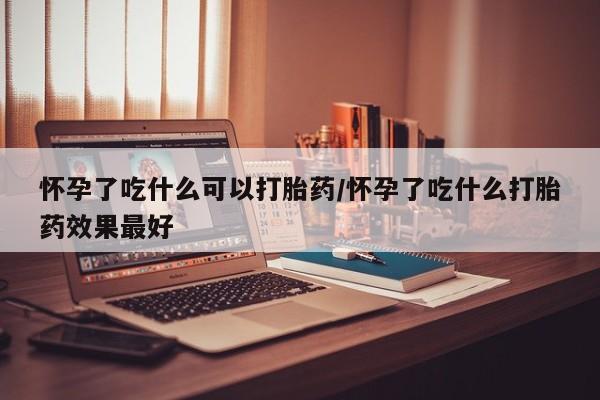 打胎药在线购买方式怀孕了吃什么可以打胎药/怀孕了吃什么打胎药效果最好