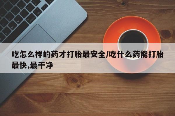 打胎药在线购买方式吃怎么样的药才打胎最安全/吃什么药能打胎最快,最干净