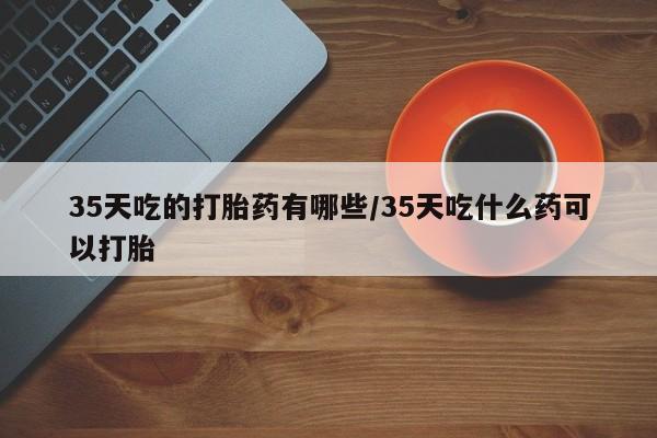 打胎药在线购买方式35天吃的打胎药有哪些/35天吃什么药可以打胎