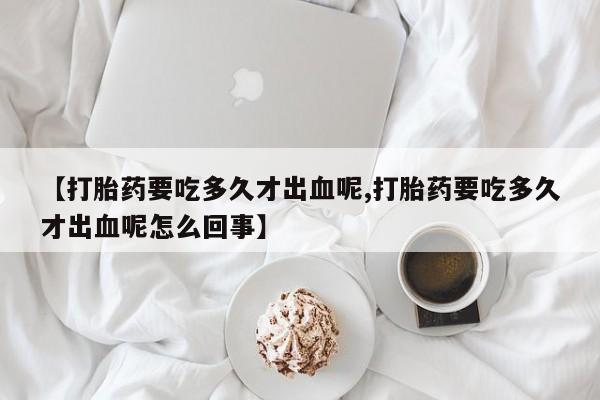 打胎药在线购买方式【打胎药要吃多久才出血呢,打胎药要吃多久才出血呢怎么回事】