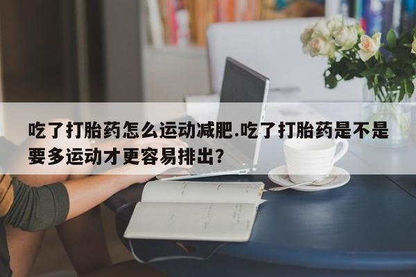 打胎药在线购买方式吃了打胎药怎么运动减肥.吃了打胎药是不是要多运动才更容易排出？