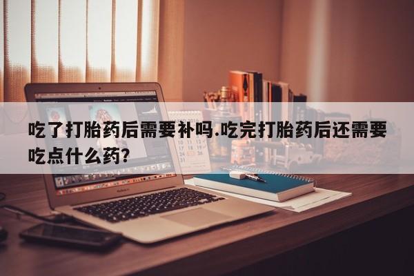 打胎药在线购买方式吃了打胎药后需要补吗.吃完打胎药后还需要吃点什么药？