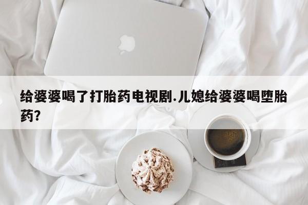 打胎药在线购买方式给婆婆喝了打胎药电视剧.儿媳给婆婆喝堕胎药？