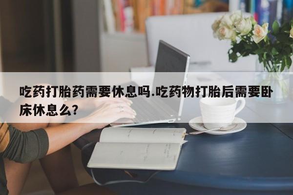打胎药在线购买方式吃药打胎药需要休息吗.吃药物打胎后需要卧床休息么？