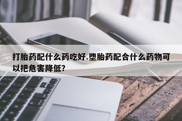 打胎药在线购买方式打胎药配什么药吃好.堕胎药配合什么药物可以把危害降低？