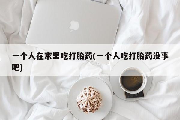打胎药在线购买方式一个人在家里吃打胎药(一个人吃打胎药没事吧)