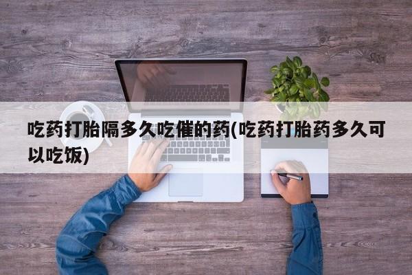 打胎药在线购买方式吃药打胎隔多久吃催的药(吃药打胎药多久可以吃饭)