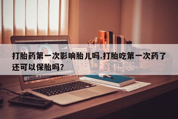 打胎药在线购买方式打胎药第一次影响胎儿吗.打胎吃第一次药了还可以保胎吗？