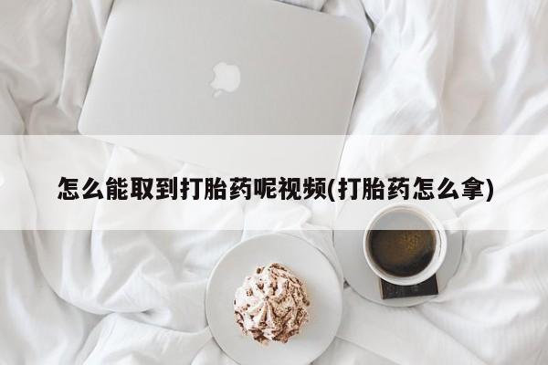 打胎药在线购买方式怎么能取到打胎药呢视频(打胎药怎么拿)