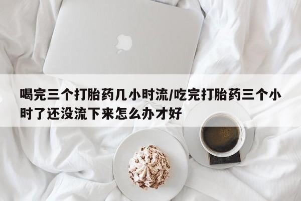 打胎药在线购买方式喝完三个打胎药几小时流/吃完打胎药三个小时了还没流下来怎么办才好
