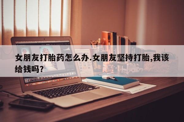 打胎药在线购买方式女朋友打胎药怎么办.女朋友坚持打胎,我该给钱吗?