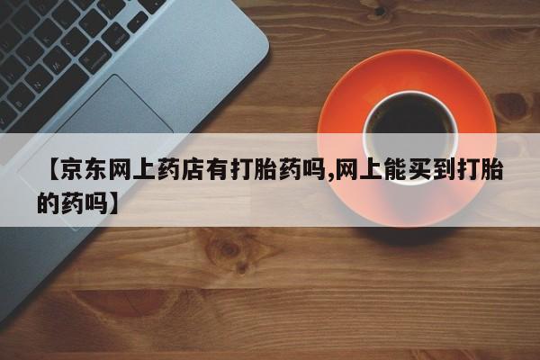 打胎药在线购买方式【京东网上药店有打胎药吗,网上能买到打胎的药吗】