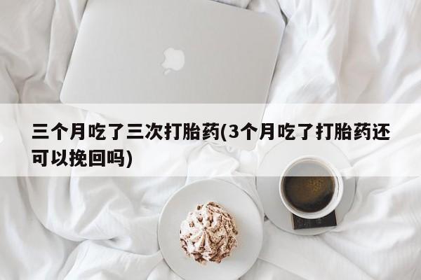 打胎药在线购买方式三个月吃了三次打胎药(3个月吃了打胎药还可以挽回吗)