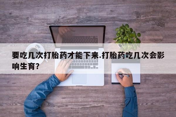 打胎药在线购买方式要吃几次打胎药才能下来.打胎药吃几次会影响生育？