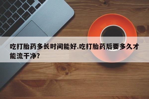 打胎药在线购买方式吃打胎药多长时间能好.吃打胎药后要多久才能流干净？