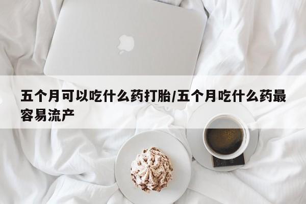 打胎药在线购买方式五个月可以吃什么药打胎/五个月吃什么药最容易流产
