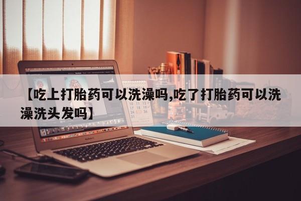 打胎药在线购买方式【吃上打胎药可以洗澡吗,吃了打胎药可以洗澡洗头发吗】