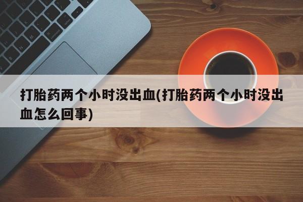 打胎药在线购买方式打胎药两个小时没出血(打胎药两个小时没出血怎么回事)