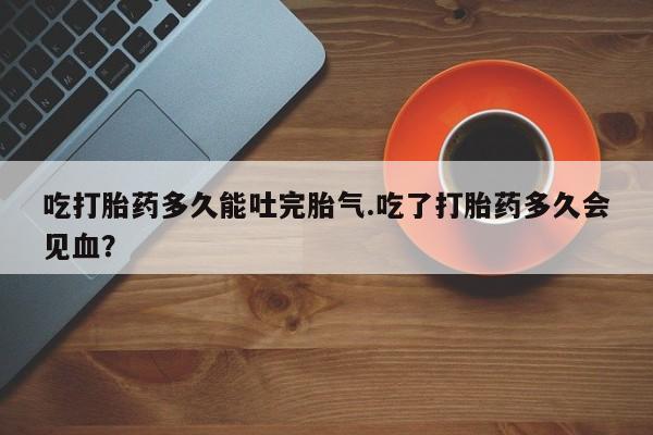 打胎药在线购买方式吃打胎药多久能吐完胎气.吃了打胎药多久会见血？